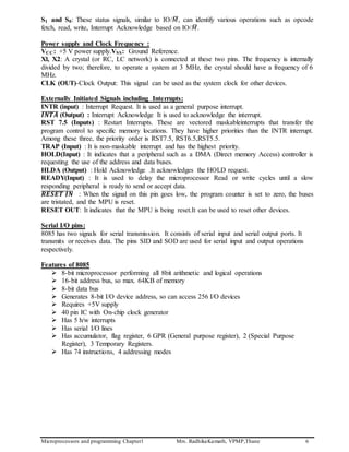Microprocessors and programming Chapter1 Mrs. RadhikaKamath, VPMP,Thane 6
S1 and S0: These status signals, similar to IO/𝑀̅, can identify various operations such as opcode
fetch, read, write, Interrupt Acknowledge based on IO/𝑀̅.
Power supply and Clock Frequency :
VCC: +5 V power supply.VSS: Ground Reference.
Xl, X2: A crystal (or RC, LC network) is connected at these two pins. The frequency is internally
divided by two; therefore, to operate a system at 3 MHz, the crystal should have a frequency of 6
MHz.
CLK (OUT)-Clock Output: This signal can be used as the system clock for other devices.
Externally Initiated Signals including Interrupts:
INTR (input) : Interrupt Request. It is used as a general purpose interrupt.
𝑰𝑵𝑻𝑨̅̅̅̅̅̅̅̅ (Output) : Interrupt Acknowledge It is used to acknowledge the interrupt.
RST 7.5 (Inputs) : Restart Interrupts. These are vectored maskableinterrupts that transfer the
program control to specific memory locations. They have higher priorities than the INTR interrupt.
Among these three, the priority order is RST7.5, RST6.5,RST5.5.
TRAP (Input) : It is non-maskable interrupt and has the highest priority.
HOLD(Input) : It indicates that a peripheral such as a DMA (Direct memory Access) controller is
requesting the use of the address and data buses.
HLDA (Output) : Hold Acknowledge .It acknowledges the HOLD request.
READY(Input) : It is used to delay the microprocessor Read or write cycles until a slow
responding peripheral is ready to send or accept data.
𝑹𝑬𝑺𝑬𝑻 𝑰𝑵̅̅̅̅̅̅̅̅̅̅̅̅̅̅ : When the signal on this pin goes low, the program counter is set to zero, the buses
are tristated, and the MPU is reset.
RESET OUT: It indicates that the MPU is being reset.It can be used to reset other devices.
Serial I/O pins:
8085 has two signals for serial transmission. It consists of serial input and serial output ports. It
transmits or receives data. The pins SID and SOD are used for serial input and output operations
respectively.
Features of 8085
 8-bit microprocessor performing all 8bit arithmetic and logical operations
 16-bit address bus, so max. 64KB of memory
 8-bit data bus
 Generates 8-bit I/O device address, so can access 256 I/O devices
 Requires +5V supply
 40 pin IC with On-chip clock generator
 Has 5 h/w interrupts
 Has serial I/O lines
 Has accumulator, flag register, 6 GPR (General purpose register), 2 (Special Purpose
Register), 3 Temporary Registers.
 Has 74 instructions, 4 addressing modes
 