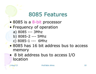 1-Aug-13 Prof.Nitin Ahire 10
8085 Features8085 Features
• 8085 is a 8-bit processor
• Frequency of operation
a) 8085 --- 3Mhz
b) 8085-2 --- 5Mhz
c) 8085-1 --- 6Mhz
• 8085 has 16 bit address bus to access
memory
• 8 bit address bus to access I/O
location
 