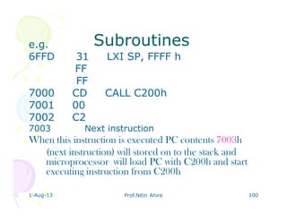 1-Aug-13 Prof.Nitin Ahire 100
SubroutinesSubroutinese.g.
6FFD 31 LXI SP, FFFF h
FF
FF
7000 CD CALL C200h
7001 00
7002 C2
7003 Next instruction
When this instruction is executed PC contents 7003h
(next instruction) will stored on to the stack and
microprocessor will load PC with C200h and start
executing instruction from C200h
 