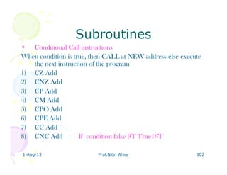 1-Aug-13 Prof.Nitin Ahire 102
SubroutinesSubroutines
• Conditional Call instructions
When condition is true, then CALL at NEW address else execute
the next instruction of the program
1) CZ Add
2) CNZ Add
3) CP Add
4) CM Add
5) CPO Add
6) CPE Add
7) CC Add
8) CNC Add If condition false 9T True16T
 