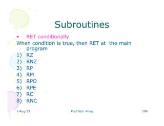 1-Aug-13 Prof.Nitin Ahire 104
SubroutinesSubroutines
• RET conditionally
When condition is true, then RET at the main
program
1) RZ
2) RNZ
3) RP
4) RM
5) RPO
6) RPE
7) RC
8) RNC
 