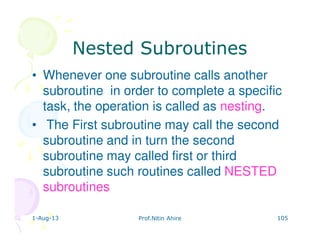 1-Aug-13 Prof.Nitin Ahire 105
Nested SubroutinesNested Subroutines
• Whenever one subroutine calls another
subroutine in order to complete a specific
task, the operation is called as nesting.
• The First subroutine may call the second
subroutine and in turn the second
subroutine may called first or third
subroutine such routines called NESTED
subroutines
 