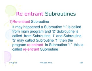 1-Aug-13 Prof.Nitin Ahire 108
Re entrantRe entrant SubroutinesSubroutines
1)Re-entrant Subroutine
It may happened a Subroutine ‘1’ is called
from main program and ‘2’ Subroutine is
called from Subroutine ‘1’ and Subroutine
‘2’ may called Subroutine ‘1’ then the
program re entrant in Subroutine ‘1’ this is
called re-entrant Subroutine
 