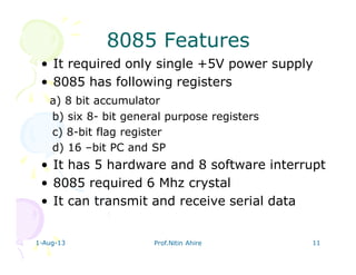 1-Aug-13 Prof.Nitin Ahire 11
8085 Features8085 Features
• It required only single +5V power supply
• 8085 has following registers
a) 8 bit accumulator
b) six 8- bit general purpose registers
c) 8-bit flag register
d) 16 –bit PC and SP
• It has 5 hardware and 8 software interrupt
• 8085 required 6 Mhz crystal
• It can transmit and receive serial data
 