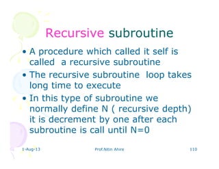 1-Aug-13 Prof.Nitin Ahire 110
RecursiveRecursive subroutinesubroutine
• A procedure which called it self is
called a recursive subroutine
• The recursive subroutine loop takes
long time to execute
• In this type of subroutine we
normally define N ( recursive depth)
it is decrement by one after each
subroutine is call until N=0
 