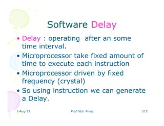 1-Aug-13 Prof.Nitin Ahire 112
SoftwareSoftware DelayDelay
• Delay : operating after an some
time interval.
• Microprocessor take fixed amount of
time to execute each instruction
• Microprocessor driven by fixed
frequency (crystal)
• So using instruction we can generate
a Delay.
 