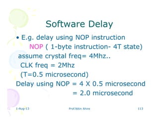 1-Aug-13 Prof.Nitin Ahire 113
Software DelaySoftware Delay
• E.g. delay using NOP instruction
NOP ( 1-byte instruction- 4T state)
assume crystal freq= 4Mhz..
CLK freq = 2Mhz
(T=0.5 microsecond)
Delay using NOP = 4 X 0.5 microsecond
= 2.0 microsecond
 