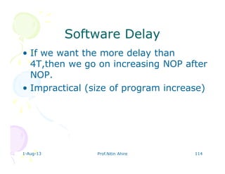 1-Aug-13 Prof.Nitin Ahire 114
Software DelaySoftware Delay
• If we want the more delay than
4T,then we go on increasing NOP after
NOP.
• Impractical (size of program increase)
 