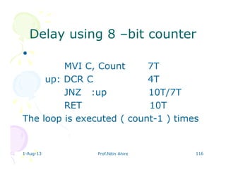1-Aug-13 Prof.Nitin Ahire 116
Delay using 8Delay using 8 ––bit counterbit counter
•
MVI C, Count 7T
up: DCR C 4T
JNZ :up 10T/7T
RET 10T
The loop is executed ( count-1 ) times
 