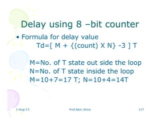 1-Aug-13 Prof.Nitin Ahire 117
Delay using 8Delay using 8 ––bit counterbit counter
• Formula for delay value
Td=[ M + {(count) X N} -3 ] T
M=No. of T state out side the loop
N=No. of T state inside the loop
M=10+7=17 T; N=10+4=14T
 