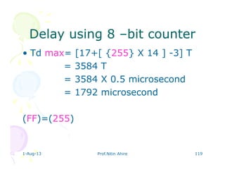 1-Aug-13 Prof.Nitin Ahire 119
Delay using 8Delay using 8 ––bit counterbit counter
• Td max= [17+[ {255} X 14 ] -3] T
= 3584 T
= 3584 X 0.5 microsecond
= 1792 microsecond
(FF)=(255)
 