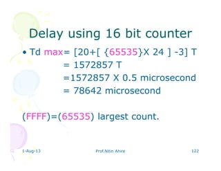 1-Aug-13 Prof.Nitin Ahire 122
Delay using 16 bit counterDelay using 16 bit counter
• Td max= [20+[ {65535}X 24 ] -3] T
= 1572857 T
=1572857 X 0.5 microsecond
= 78642 microsecond
(FFFF)=(65535) largest count.
 