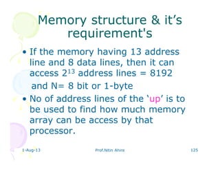 1-Aug-13 Prof.Nitin Ahire 125
Memory structure & it’sMemory structure & it’s
requirement'srequirement's
• If the memory having 13 address
line and 8 data lines, then it can
access 213 address lines = 8192
and N= 8 bit or 1-byte
• No of address lines of the ‘up’ is to
be used to find how much memory
array can be access by that
processor.
 