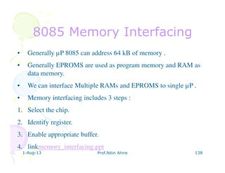 1-Aug-13 Prof.Nitin Ahire 138
8085 Memory Interfacing8085 Memory Interfacing
• Generally µP 8085 can address 64 kB of memory .
• Generally EPROMS are used as program memory and RAM as
data memory.
• We can interface Multiple RAMs and EPROMS to single µP .
• Memory interfacing includes 3 steps :
1. Select the chip.
2. Identify register.
3. Enable appropriate buffer.
4. linkmemory_interfacing.ppt
 