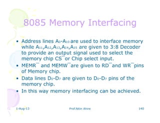1-Aug-13 Prof.Nitin Ahire 140
8085 Memory Interfacing8085 Memory Interfacing
• Address lines A0-A10 are used to interface memory
while A11,A12,A13,A14,A15 are given to 3:8 Decoder
to provide an output signal used to select the
memory chip CS‾or Chip select input.
• MEMR‾ and MEMW‾are given to RD‾and WR‾pins
of Memory chip.
• Data lines D0-D7 are given to D0-D7 pins of the
memory chip.
• In this way memory interfacing can be achieved.
 
