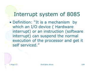 1-Aug-13 Prof.Nitin Ahire 144
Interrupt system of 8085Interrupt system of 8085
• Definition: “It is a mechanism by
which an I/O device ( Hardware
interrupt) or an instruction (software
interrupt) can suspend the normal
execution of the processor and get it
self serviced.”
 