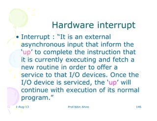 1-Aug-13 Prof.Nitin Ahire 146
Hardware interruptHardware interrupt
• Interrupt : “It is an external
asynchronous input that inform the
‘up’ to complete the instruction that
it is currently executing and fetch a
new routine in order to offer a
service to that I/O devices. Once the
I/O device is serviced, the ‘up’ will
continue with execution of its normal
program.”
 