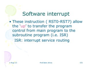 1-Aug-13 Prof.Nitin Ahire 151
Software interruptSoftware interrupt
• These instruction ( RST0-RST7) allow
the ‘up’ to transfer the program
control from main program to the
subroutine program (i.e. ISR)
ISR: interrupt service routing
 