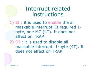 1-Aug-13 Prof.Nitin Ahire 154
Interrupt relatedInterrupt related
instructionsinstructions
1) EI : it is used to enable the all
maskable interrupt. It required 1-
byte, one MC (4T). It does not
affect on TRAP
2) DI : it is used to disable all
maskable interrupt. 1-byte (4T). It
does not affect on TRAP
 