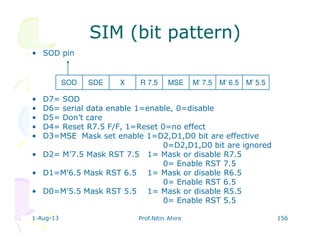 1-Aug-13 Prof.Nitin Ahire 156
SIM (bit pattern)SIM (bit pattern)
• SOD pin
• D7= SOD
• D6= serial data enable 1=enable, 0=disable
• D5= Don’t care
• D4= Reset R7.5 F/F, 1=Reset 0=no effect
• D3=MSE Mask set enable 1=D2,D1,D0 bit are effective
0=D2,D1,D0 bit are ignored
• D2= M’7.5 Mask RST 7.5 1= Mask or disable R7.5
0= Enable RST 7.5
• D1=M’6.5 Mask RST 6.5 1= Mask or disable R6.5
0= Enable RST 6.5
• D0=M’5.5 Mask RST 5.5 1= Mask or disable R5.5
0= Enable RST 5.5
SOD SDE M’ 6.5M’ 7.5MSER 7.5X M’ 5.5
 