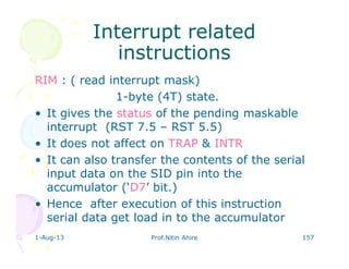 1-Aug-13 Prof.Nitin Ahire 157
Interrupt relatedInterrupt related
instructionsinstructions
RIM : ( read interrupt mask)
1-byte (4T) state.
• It gives the status of the pending maskable
interrupt (RST 7.5 – RST 5.5)
• It does not affect on TRAP & INTR
• It can also transfer the contents of the serial
input data on the SID pin into the
accumulator (‘D7’ bit.)
• Hence after execution of this instruction
serial data get load in to the accumulator
 