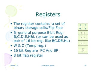 1-Aug-13 Prof.Nitin Ahire 16
RegistersRegisters
• The register contains a set of
binary storage cells/Flip Flop
• 6 general purpose 8 bit Reg.
B,C,D,E,H&L (or can be used as
pair of 16 bit reg. like BC,DE,HL)
• W & Z (Temp reg.)
• 16 bit Reg are PC And SP
• 8 bit flag register
B C
D E
H L
SP
PC
W Z
A F
 