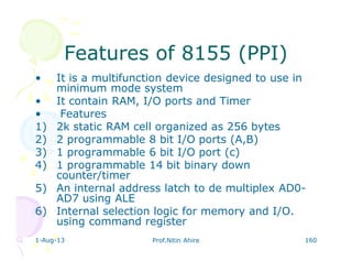 1-Aug-13 Prof.Nitin Ahire 160
Features of 8155 (PPI)Features of 8155 (PPI)
• It is a multifunction device designed to use in
minimum mode system
• It contain RAM, I/O ports and Timer
• Features
1) 2k static RAM cell organized as 256 bytes
2) 2 programmable 8 bit I/O ports (A,B)
3) 1 programmable 6 bit I/O port (c)
4) 1 programmable 14 bit binary down
counter/timer
5) An internal address latch to de multiplex AD0-
AD7 using ALE
6) Internal selection logic for memory and I/O.
using command register
 