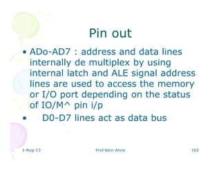 1-Aug-13 Prof.Nitin Ahire 162
Pin outPin out
• ADo-AD7 : address and data lines
internally de multiplex by using
internal latch and ALE signal address
lines are used to access the memory
or I/O port depending on the status
of IO/M^ pin i/p
• D0-D7 lines act as data bus
 