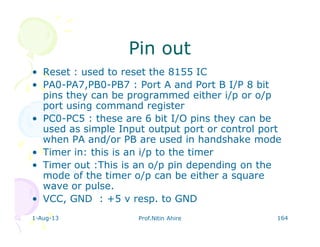 1-Aug-13 Prof.Nitin Ahire 164
Pin outPin out
• Reset : used to reset the 8155 IC
• PA0-PA7,PB0-PB7 : Port A and Port B I/P 8 bit
pins they can be programmed either i/p or o/p
port using command register
• PC0-PC5 : these are 6 bit I/O pins they can be
used as simple Input output port or control port
when PA and/or PB are used in handshake mode
• Timer in: this is an i/p to the timer
• Timer out :This is an o/p pin depending on the
mode of the timer o/p can be either a square
wave or pulse.
• VCC, GND : +5 v resp. to GND
 
