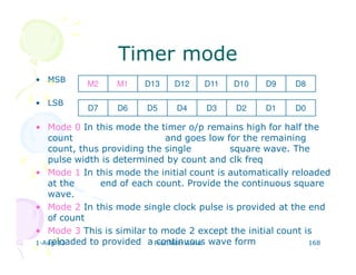 1-Aug-13 Prof.Nitin Ahire 168
Timer modeTimer mode
• MSB
• LSB
• Mode 0 In this mode the timer o/p remains high for half the
count and goes low for the remaining
count, thus providing the single square wave. The
pulse width is determined by count and clk freq
• Mode 1 In this mode the initial count is automatically reloaded
at the end of each count. Provide the continuous square
wave.
• Mode 2 In this mode single clock pulse is provided at the end
of count
• Mode 3 This is similar to mode 2 except the initial count is
reloaded to provided a continuous wave form
M2 M1 D9D10D11D12D13 D8
D7 D6 D1D2D3D4D5 D0
 
