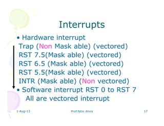 1-Aug-13 Prof.Nitin Ahire 17
InterruptsInterrupts
• Hardware interrupt
Trap (Non Mask able) (vectored)
RST 7.5(Mask able) (vectored)
RST 6.5 (Mask able) (vectored)
RST 5.5(Mask able) (vectored)
INTR (Mask able) (Non vectored)
• Software interrupt RST 0 to RST 7
All are vectored interrupt
 