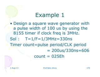 1-Aug-13 Prof.Nitin Ahire 170
Example 1Example 1
• Design a square wave generator with
a pulse width of 100 us by using the
8155 timer if clock freq is 3MHz.
Sol : T=1/F=1/3MHz=330ns
Timer count=pulse period/CLK period
= 200us/330ns=606
count = 025Eh
 
