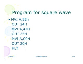 1-Aug-13 Prof.Nitin Ahire 173
Program for square waveProgram for square wave
• MVI A,5Eh
OUT 24H
MVI A,42H
OUT 25H
MVI A,C0H
OUT 20H
HLT
 