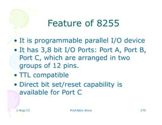 1-Aug-13 Prof.Nitin Ahire 175
Feature of 8255Feature of 8255
• It is programmable parallel I/O device
• It has 3,8 bit I/O Ports: Port A, Port B,
Port C, which are arranged in two
groups of 12 pins.
• TTL compatible
• Direct bit set/reset capability is
available for Port C
 