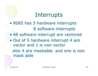 1-Aug-13 Prof.Nitin Ahire 18
InterruptsInterrupts
• 8085 has 5 hardware interrupts
8 software interrupts
• All software interrupt are vectored
• Out of 5 hardware interrupt 4 are
vector and 1 is non vector
also 4 are maskable and one is non
mask able
 