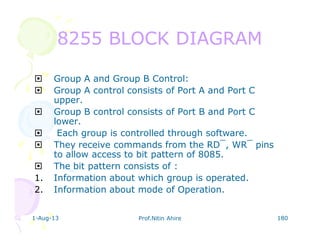 1-Aug-13 Prof.Nitin Ahire 180
8255 BLOCK DIAGRAM8255 BLOCK DIAGRAM
Group A and Group B Control:
Group A control consists of Port A and Port C
upper.
Group B control consists of Port B and Port C
lower.
Each group is controlled through software.
They receive commands from the RD‾, WR‾ pins
to allow access to bit pattern of 8085.
The bit pattern consists of :
1. Information about which group is operated.
2. Information about mode of Operation.
 
