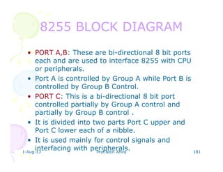 1-Aug-13 Prof.Nitin Ahire 181
8255 BLOCK DIAGRAM8255 BLOCK DIAGRAM
• PORT A,B: These are bi-directional 8 bit ports
each and are used to interface 8255 with CPU
or peripherals.
• Port A is controlled by Group A while Port B is
controlled by Group B Control.
• PORT C: This is a bi-directional 8 bit port
controlled partially by Group A control and
partially by Group B control .
• It is divided into two parts Port C upper and
Port C lower each of a nibble.
• It is used mainly for control signals and
interfacing with peripherals.
 