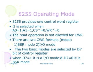 1-Aug-13 Prof.Nitin Ahire 182
8255 Operating Mode8255 Operating Mode
• 8255 provides one control word register
• It is selected when
A0=1,A1=1,CS^=0,WR^=0
• The read operation is not allowed for CWR
• There are two CWR formats (mode)
1)BSR mode 2)I/O mode
• The two basic modes are selected by D7
bit of control register
• when D7=1 it is a I/O mode & D7=0 it is
BSR mode
 