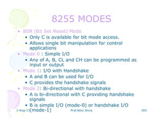 1-Aug-13 Prof.Nitin Ahire 183
8255 MODES8255 MODES
• BSR (Bit Set Reset) Mode
• Only C is available for bit mode access.
• Allows single bit manipulation for control
applications
• Mode 0 : Simple I/O
• Any of A, B, CL and CH can be programmed as
input or output
• Mode 1: I/O with Handshake
• A and B can be used for I/O
• C provides the handshake signals
• Mode 2: Bi-directional with handshake
• A is bi-directional with C providing handshake
signals
• B is simple I/O (mode-0) or handshake I/O
(mode-1)
 