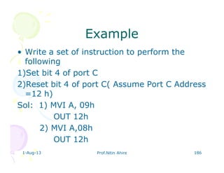 1-Aug-13 Prof.Nitin Ahire 186
ExampleExample
• Write a set of instruction to perform the
following
1)Set bit 4 of port C
2)Reset bit 4 of port C( Assume Port C Address
=12 h)
Sol: 1) MVI A, 09h
OUT 12h
2) MVI A,08h
OUT 12h
 