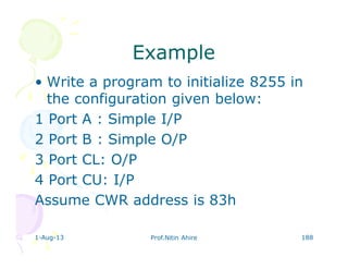 1-Aug-13 Prof.Nitin Ahire 188
ExampleExample
• Write a program to initialize 8255 in
the configuration given below:
1 Port A : Simple I/P
2 Port B : Simple O/P
3 Port CL: O/P
4 Port CU: I/P
Assume CWR address is 83h
 