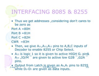 1-Aug-13 Prof.Nitin Ahire 191
INTERFACING 8085 & 8255INTERFACING 8085 & 8255
• Thus we get addresses ,considering don’t cares to
be zero as
Port A =80H
Port B =81H
Port C =82H
CWR =83H
• Then, we give A11,A12,A13 pins to A,B,C inputs of
Decoder to enable 8255 or Chip Select.
• A15 is logic 1 so it is given to active HIGH G1 pin&
A14 ,IO/M ‾ are given to active low G2B ‾,G2A ‾
pins.
• Output from Latch is given as A0,A1 pins to 8255
while D0-D7 are given as data inputs.
 