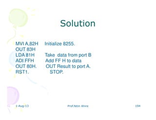 1-Aug-13 Prof.Nitin Ahire 194
MVI A,82H Initialize 8255.
OUT 83H
LDA 81H Take data from port B
ADI FFH Add FF H to data
OUT 80H. OUT Result to port A.
RST1. STOP.
SolutionSolution
 