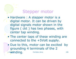 1-Aug-13 Prof.Nitin Ahire 196
Stepper motorStepper motor
• Hardware : A stepper motor is a
digital motor. It can be driven by
digital signals motor shown in the
figure ( ckt ) has two phases, with
center tap winding.
• The center taps of these winding are
connected to the +5Volt supply.
• Due to this, motor can be excited by
grounding 4 terminals of the 2
winding.
 