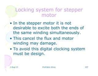 1-Aug-13 Prof.Nitin Ahire 197
Locking system for stepperLocking system for stepper
motormotor
• In the stepper motor it is not
desirable to excite both the ends of
the same winding simultaneously.
• This cancel the flux and motor
winding may damage.
• To avoid this digital clocking system
must be design.
 