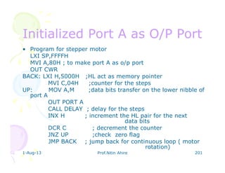 1-Aug-13 Prof.Nitin Ahire 201
Initialized Port A as O/P PortInitialized Port A as O/P Port
• Program for stepper motor
LXI SP,FFFFH
MVI A,80H ; to make port A as o/p port
OUT CWR
BACK: LXI H,5000H ;HL act as memory pointer
MVI C,04H ;counter for the steps
UP: MOV A,M ;data bits transfer on the lower nibble of
port A
OUT PORT A
CALL DELAY ; delay for the steps
INX H ; increment the HL pair for the next
data bits
DCR C ; decrement the counter
JNZ UP ;check zero flag
JMP BACK ; jump back for continuous loop ( motor
rotation)
 
