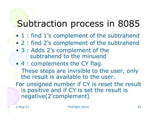 1-Aug-13 Prof.Nitin Ahire 21
Subtraction process in 8085Subtraction process in 8085
• 1 : find 1’s complement of the subtrahend
• 2 : find 2’s complement of the subtrahend
• 3 : Adds 2’s complement of the
subtrahend to the minuend
• 4 : complements the CY flag.
These steps are invisible to the user, only
the result is available to the user.
For unsigned number if CY is reset the result
is positive and if CY is set the result is
negative(2’complement)
 