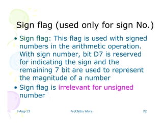 1-Aug-13 Prof.Nitin Ahire 22
Sign flag (used only for sign No.)Sign flag (used only for sign No.)
• Sign flag: This flag is used with signed
numbers in the arithmetic operation.
With sign number, bit D7 is reserved
for indicating the sign and the
remaining 7 bit are used to represent
the magnitude of a number
• Sign flag is irrelevant for unsigned
number
 
