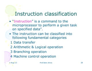 1-Aug-13 Prof.Nitin Ahire 38
Instruction classificationInstruction classification
• “Instruction” is a command to the
microprocessor to perform a given task
on specified data”.
• The instruction can be classified into
following fundamental categories
1 Data transfer
2 Arithmetic & Logical operation
3 Branching operation
4 Machine control operation
 