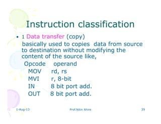 1-Aug-13 Prof.Nitin Ahire 39
Instruction classificationInstruction classification
• 1 Data transfer (copy)
basically used to copies data from source
to destination without modifying the
content of the source like,
Opcode operand
MOV rd, rs
MVI r, 8-bit
IN 8 bit port add.
OUT 8 bit port add.
 